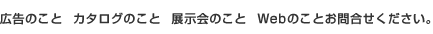 広告のこと　カタログのこと　展示会のこと　Webのことお問合せください。